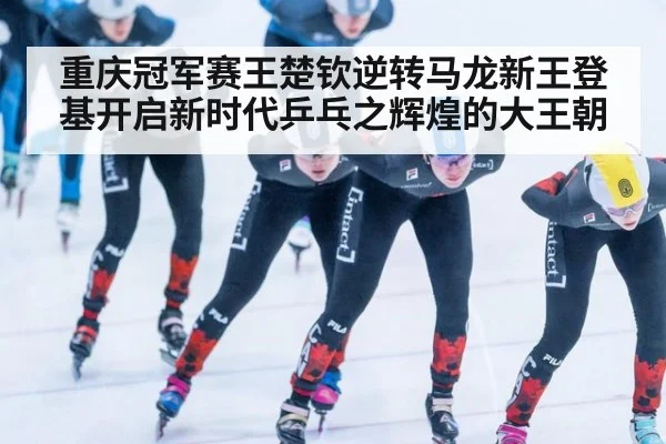 重庆冠军赛王楚钦逆转马龙新王登基开启新时代乒乓之辉煌的大王朝